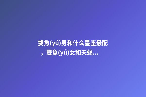 雙魚(yú)男和什么星座最配，雙魚(yú)女和天蝎男